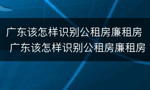 广东该怎样识别公租房廉租房 广东该怎样识别公租房廉租房真假
