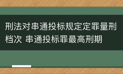 刑法对串通投标规定定罪量刑档次 串通投标罪最高刑期