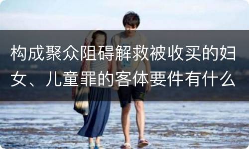 构成聚众阻碍解救被收买的妇女、儿童罪的客体要件有什么