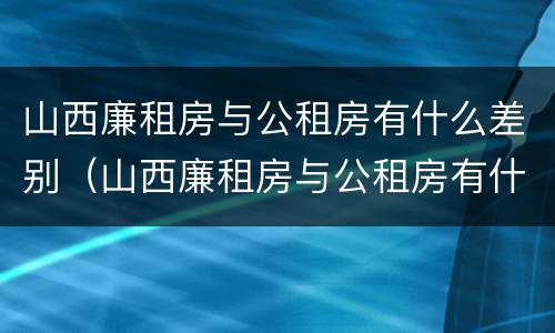 山西廉租房与公租房有什么差别（山西廉租房与公租房有什么差别吗）