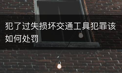 犯了过失损坏交通工具犯罪该如何处罚