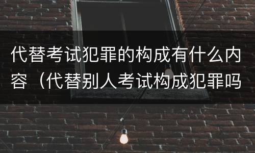 代替考试犯罪的构成有什么内容（代替别人考试构成犯罪吗）