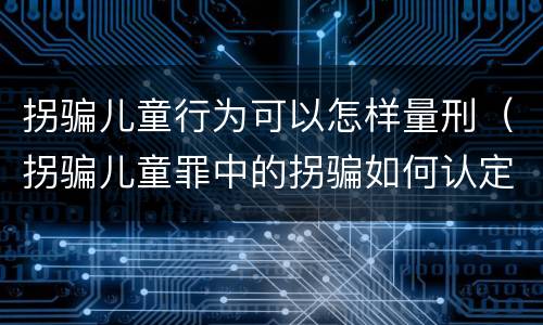 拐骗儿童行为可以怎样量刑（拐骗儿童罪中的拐骗如何认定）