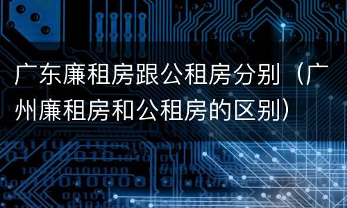 广东廉租房跟公租房分别（广州廉租房和公租房的区别）