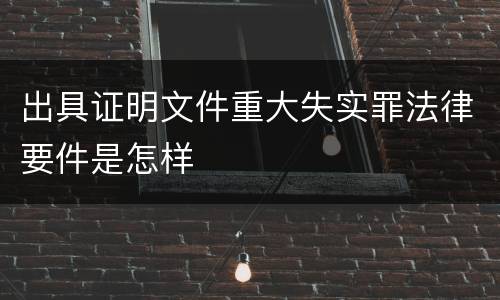 出具证明文件重大失实罪法律要件是怎样