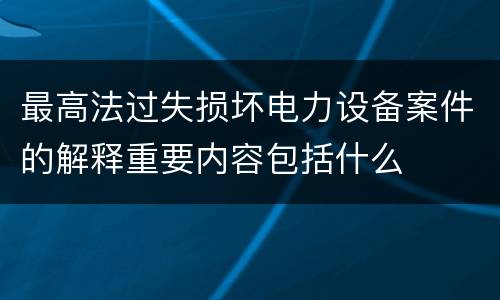 最高法过失损坏电力设备案件的解释重要内容包括什么