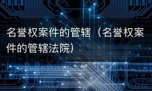 名誉权案件的管辖（名誉权案件的管辖法院）