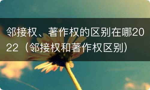 邻接权、著作权的区别在哪2022（邻接权和著作权区别）