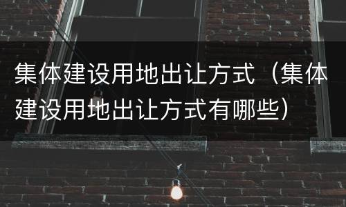 集体建设用地出让方式（集体建设用地出让方式有哪些）