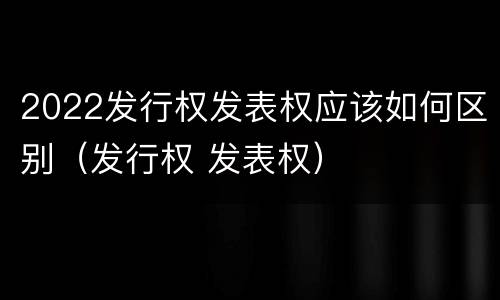 2022发行权发表权应该如何区别（发行权 发表权）