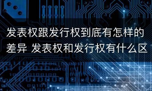 发表权跟发行权到底有怎样的差异 发表权和发行权有什么区别