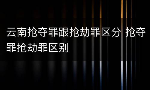 云南抢夺罪跟抢劫罪区分 抢夺罪抢劫罪区别