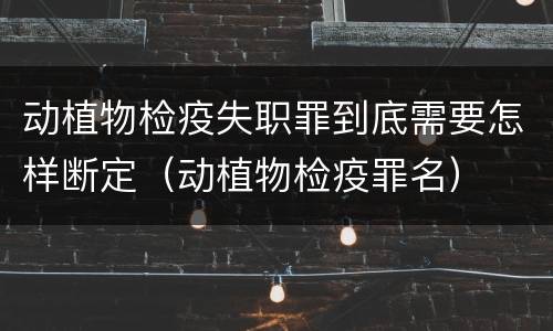 动植物检疫失职罪到底需要怎样断定（动植物检疫罪名）