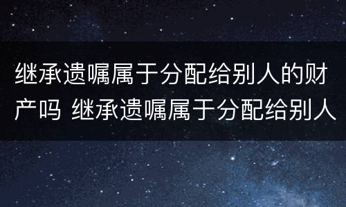 继承遗嘱属于分配给别人的财产吗 继承遗嘱属于分配给别人的财产吗为什么