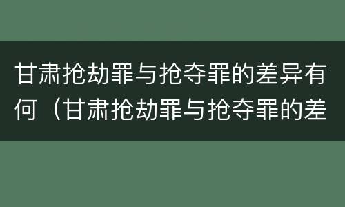 甘肃抢劫罪与抢夺罪的差异有何（甘肃抢劫罪与抢夺罪的差异有何特点）