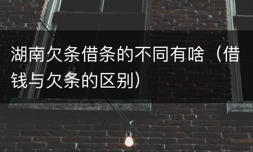 湖南欠条借条的不同有啥（借钱与欠条的区别）