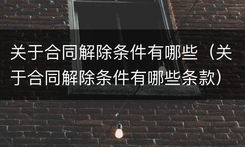 关于合同解除条件有哪些(关于合同解除条件有哪些条款)