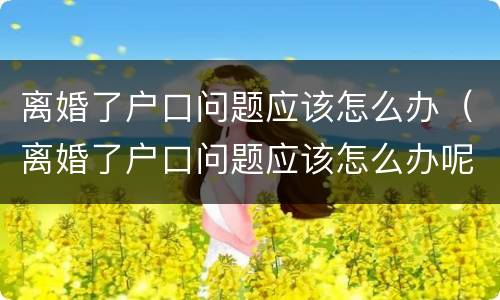 离婚了户口问题应该怎么办（离婚了户口问题应该怎么办呢）