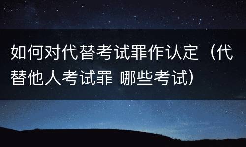 如何对代替考试罪作认定（代替他人考试罪 哪些考试）