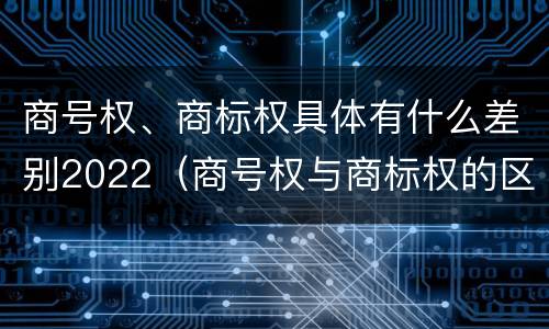 商号权、商标权具体有什么差别2022（商号权与商标权的区别）