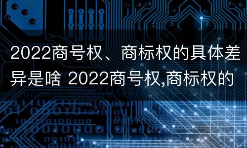 2022商号权、商标权的具体差异是啥 2022商号权,商标权的具体差异是啥