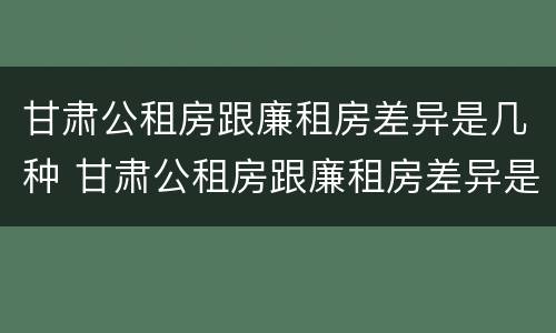 甘肃公租房跟廉租房差异是几种 甘肃公租房跟廉租房差异是几种原因