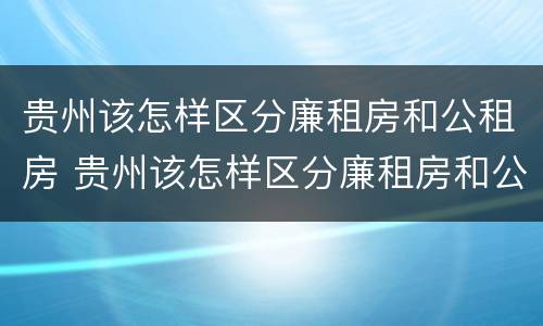 贵州该怎样区分廉租房和公租房 贵州该怎样区分廉租房和公租房呢