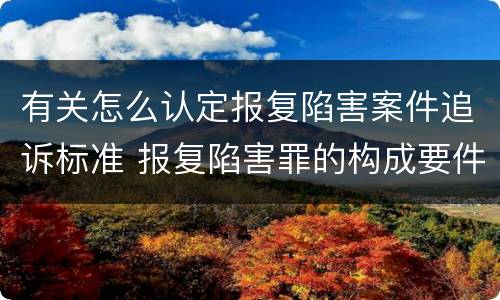 有关怎么认定报复陷害案件追诉标准 报复陷害罪的构成要件