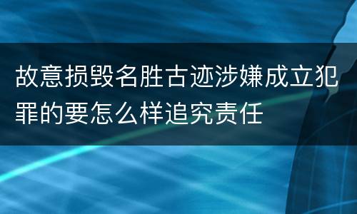 故意损毁名胜古迹涉嫌成立犯罪的要怎么样追究责任