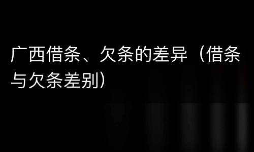 广西借条、欠条的差异（借条与欠条差别）