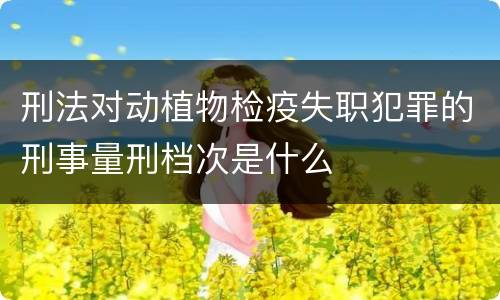 刑法对动植物检疫失职犯罪的刑事量刑档次是什么