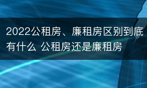 2022公租房、廉租房区别到底有什么 公租房还是廉租房