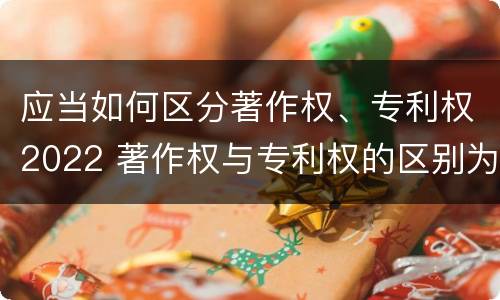 应当如何区分著作权、专利权2022 著作权与专利权的区别为