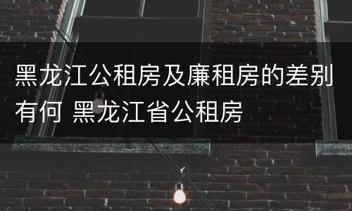 黑龙江公租房及廉租房的差别有何 黑龙江省公租房