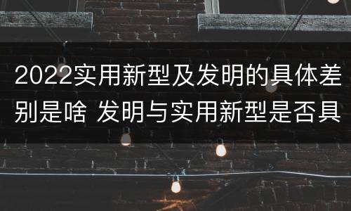 2022实用新型及发明的具体差别是啥 发明与实用新型是否具有实用性