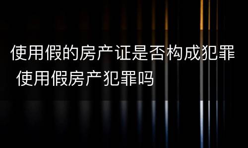 使用假的房产证是否构成犯罪 使用假房产犯罪吗