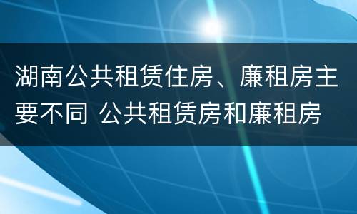 湖南公共租赁住房、廉租房主要不同 公共租赁房和廉租房