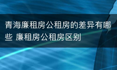 青海廉租房公租房的差异有哪些 廉租房公租房区别