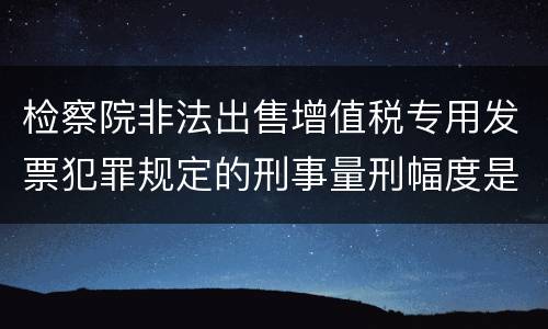 检察院非法出售增值税专用发票犯罪规定的刑事量刑幅度是多少