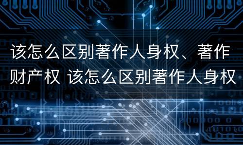 该怎么区别著作人身权、著作财产权 该怎么区别著作人身权,著作财产权和权利