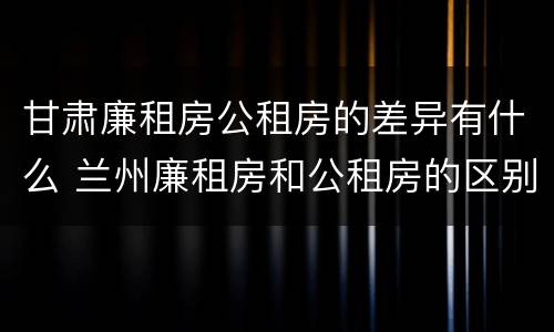 甘肃廉租房公租房的差异有什么 兰州廉租房和公租房的区别