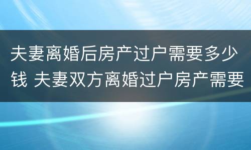 夫妻离婚后房产过户需要多少钱 夫妻双方离婚过户房产需要多少钱