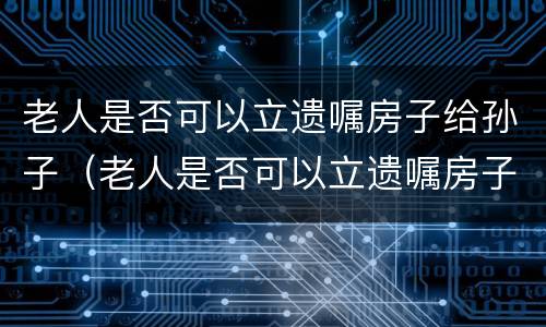 老人是否可以立遗嘱房子给孙子（老人是否可以立遗嘱房子给孙子继承）