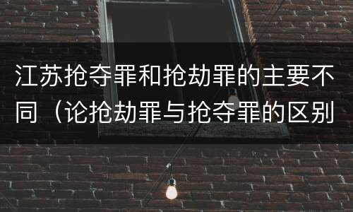 江苏抢夺罪和抢劫罪的主要不同（论抢劫罪与抢夺罪的区别）