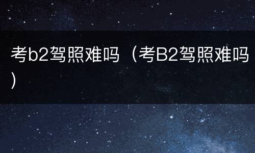 考b2驾照难吗（考B2驾照难吗）