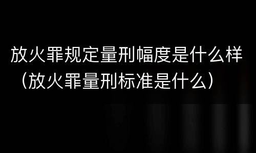 放火罪规定量刑幅度是什么样（放火罪量刑标准是什么）