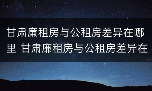 甘肃廉租房与公租房差异在哪里 甘肃廉租房与公租房差异在哪里查