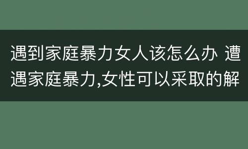 遇到家庭暴力女人该怎么办 遭遇家庭暴力,女性可以采取的解决办法有哪些?