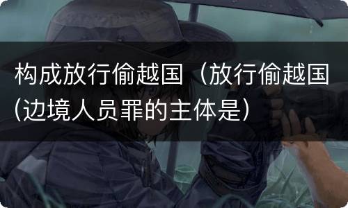 构成放行偷越国（放行偷越国(边境人员罪的主体是）