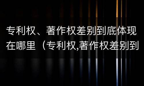 专利权、著作权差别到底体现在哪里（专利权,著作权差别到底体现在哪里呢）